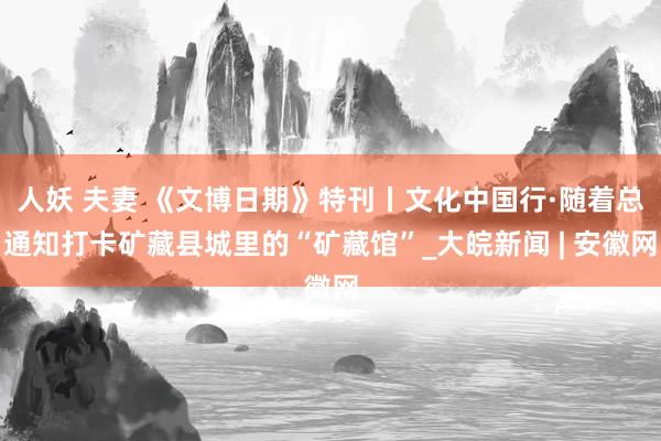 人妖 夫妻 《文博日期》特刊丨文化中国行·随着总通知打卡矿藏县城里的“矿藏馆”_大皖新闻 | 安徽网