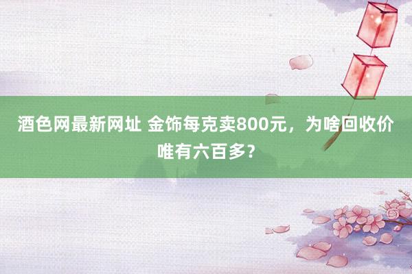 酒色网最新网址 金饰每克卖800元，为啥回收价唯有六百多？