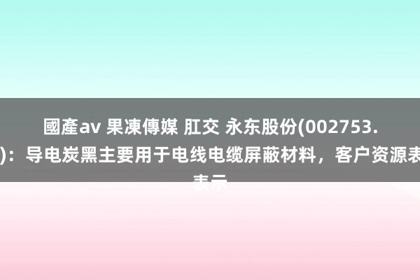 國產av 果凍傳媒 肛交 永东股份(002753.SZ)：导电炭黑主要用于电线电缆屏蔽材料，客户资源表示