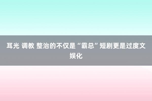耳光 调教 整治的不仅是“霸总”短剧更是过度文娱化
