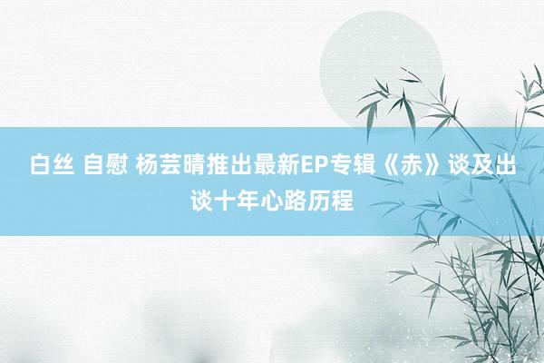 白丝 自慰 杨芸晴推出最新EP专辑《赤》谈及出谈十年心路历程