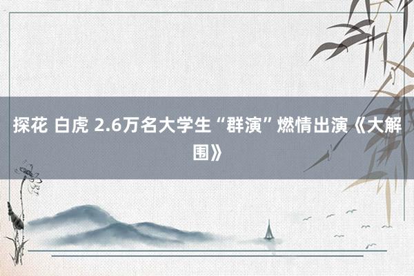 探花 白虎 2.6万名大学生“群演”燃情出演《大解围》