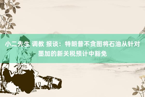 小二先生 调教 报谈：特朗普不贪图将石油从针对墨加的新关税预计中豁免