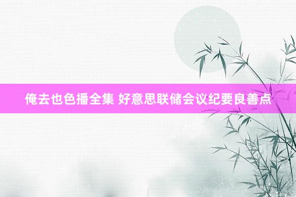 俺去也色播全集 好意思联储会议纪要良善点