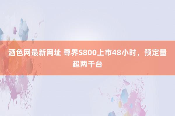 酒色网最新网址 尊界S800上市48小时，预定量超两千台