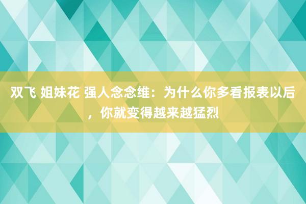 双飞 姐妹花 强人念念维：为什么你多看报表以后，你就变得越来越猛烈