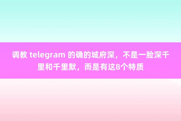 调教 telegram 的确的城府深，不是一脸深千里和千里默，而是有这8个特质