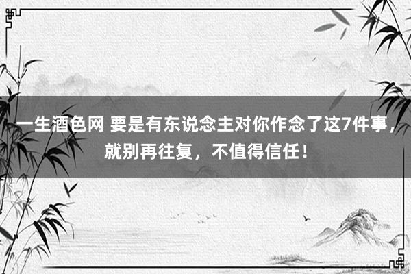 一生酒色网 要是有东说念主对你作念了这7件事，就别再往复，不值得信任！