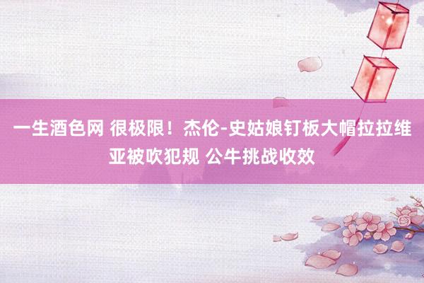 一生酒色网 很极限！杰伦-史姑娘钉板大帽拉拉维亚被吹犯规 公牛挑战收效