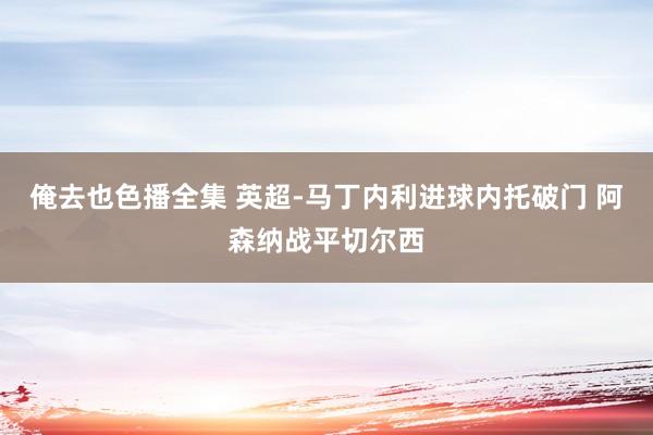 俺去也色播全集 英超-马丁内利进球内托破门 阿森纳战平切尔西