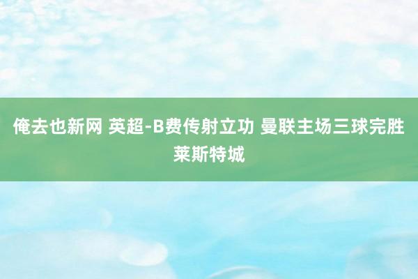 俺去也新网 英超-B费传射立功 曼联主场三球完胜莱斯特城