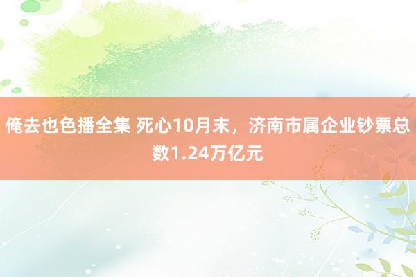 俺去也色播全集 死心10月末，济南市属企业钞票总数1.24万亿元