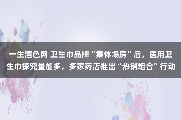 一生酒色网 卫生巾品牌“集体塌房”后，医用卫生巾探究量加多，多家药店推出“热销组合”行动
