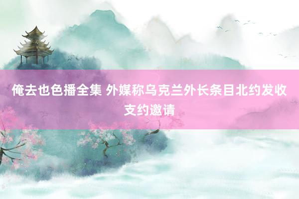 俺去也色播全集 外媒称乌克兰外长条目北约发收支约邀请