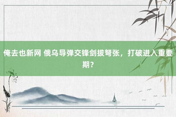俺去也新网 俄乌导弹交锋剑拔弩张，打破进入重要期？