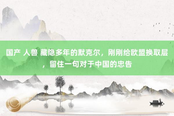 国产 人兽 藏隐多年的默克尔，刚刚给欧盟换取层，留住一句对于中国的忠告