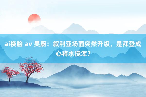ai换脸 av 吴蔚：叙利亚场面突然升级，是拜登成心将水搅浑？