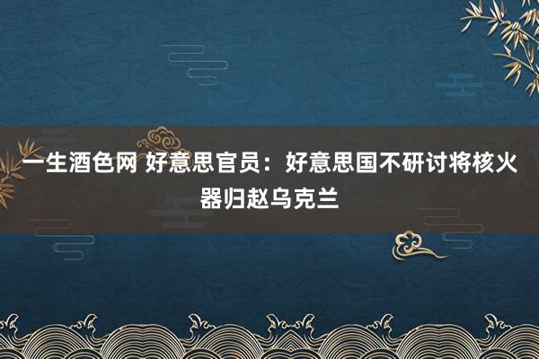 一生酒色网 好意思官员：好意思国不研讨将核火器归赵乌克兰