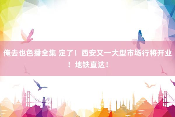 俺去也色播全集 定了！西安又一大型市场行将开业！地铁直达！
