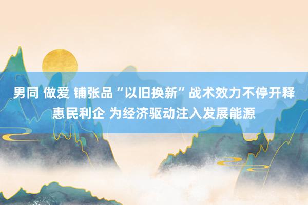 男同 做爱 铺张品“以旧换新”战术效力不停开释惠民利企 为经济驱动注入发展能源