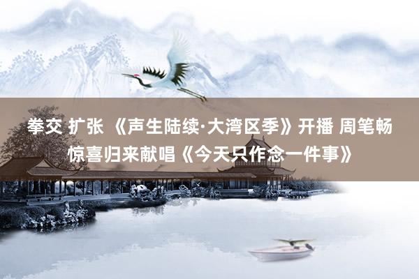 拳交 扩张 《声生陆续·大湾区季》开播 周笔畅惊喜归来献唱《今天只作念一件事》
