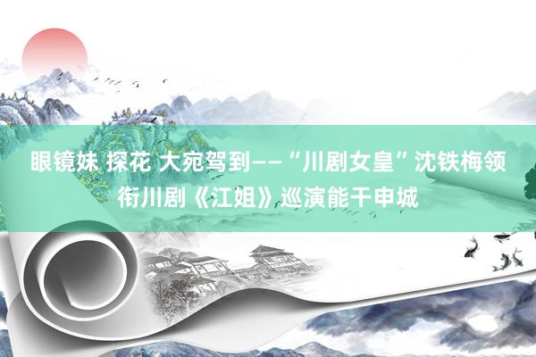 眼镜妹 探花 大宛驾到——“川剧女皇”沈铁梅领衔川剧《江姐》巡演能干申城