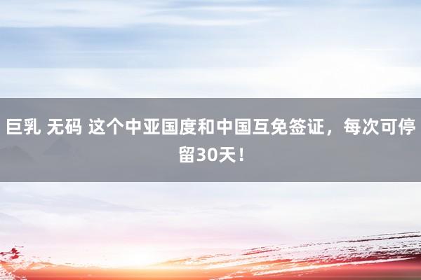 巨乳 无码 这个中亚国度和中国互免签证，每次可停留30天！
