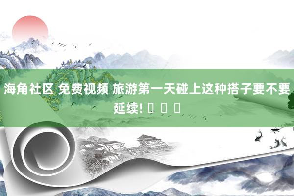 海角社区 免费视频 旅游第一天碰上这种搭子要不要延续! ​​​