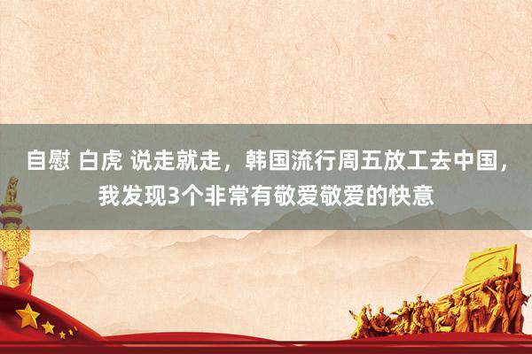 自慰 白虎 说走就走，韩国流行周五放工去中国，我发现3个非常有敬爱敬爱的快意