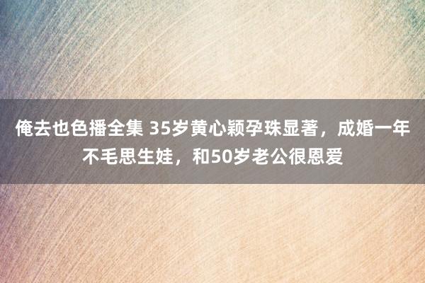 俺去也色播全集 35岁黄心颖孕珠显著，成婚一年不毛思生娃，和50岁老公很恩爱