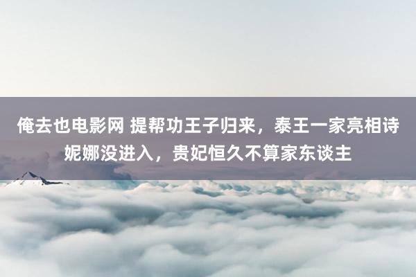 俺去也电影网 提帮功王子归来，泰王一家亮相诗妮娜没进入，贵妃恒久不算家东谈主