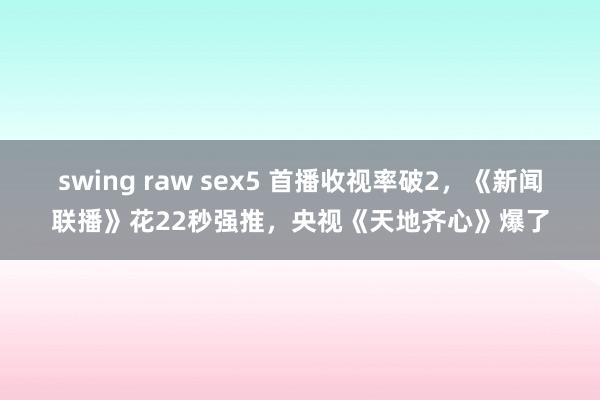 swing raw sex5 首播收视率破2，《新闻联播》花22秒强推，央视《天地齐心》爆了