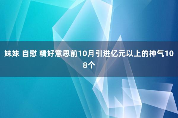 妹妹 自慰 精好意思前10月引进亿元以上的神气108个