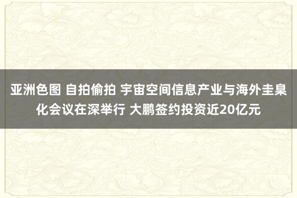 亚洲色图 自拍偷拍 宇宙空间信息产业与海外圭臬化会议在深举行 大鹏签约投资近20亿元
