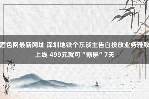 酒色网最新网址 深圳地铁个东谈主告白投放业务雅致上线 499元就可“霸屏”7天