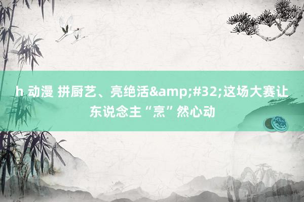 h 动漫 拼厨艺、亮绝活&#32;这场大赛让东说念主“烹”然心动