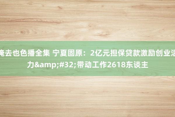 俺去也色播全集 宁夏固原：2亿元担保贷款激励创业活力&#32;带动工作2618东谈主