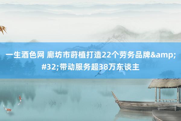 一生酒色网 廊坊市莳植打造22个劳务品牌&#32;带动服务超38万东谈主
