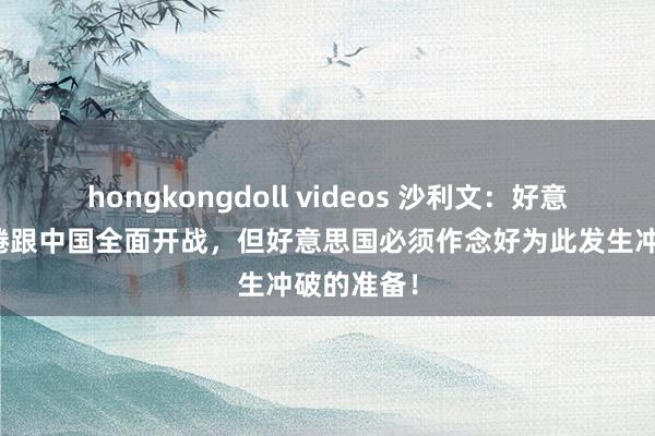 hongkongdoll videos 沙利文：好意思国不缱绻跟中国全面开战，但好意思国必须作念好为此发生冲破的准备！