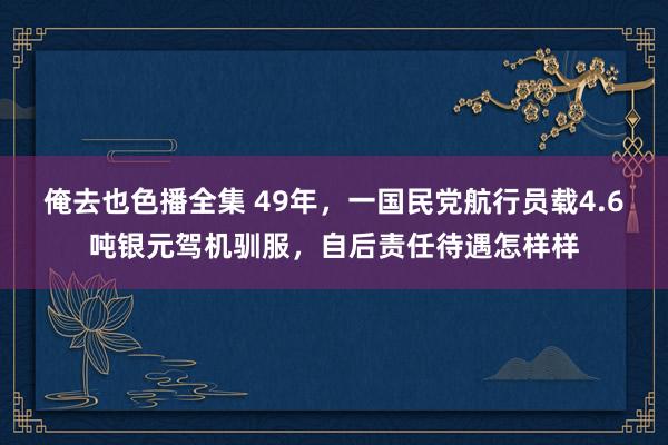 俺去也色播全集 49年，一国民党航行员载4.6吨银元驾机驯服，自后责任待遇怎样样