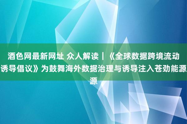酒色网最新网址 众人解读｜《全球数据跨境流动诱导倡议》为鼓舞海外数据治理与诱导注入苍劲能源