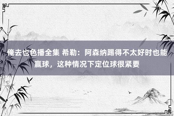 俺去也色播全集 希勒：阿森纳踢得不太好时也能赢球，这种情况下定位球很紧要