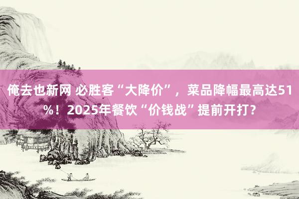 俺去也新网 必胜客“大降价”，菜品降幅最高达51%！2025年餐饮“价钱战”提前开打？