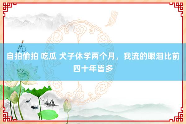 自拍偷拍 吃瓜 犬子休学两个月，我流的眼泪比前四十年皆多