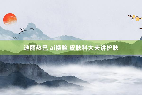 迪丽热巴 ai换脸 皮肤科大夫讲护肤