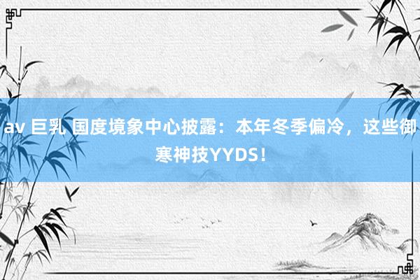 av 巨乳 国度境象中心披露：本年冬季偏冷，这些御寒神技YYDS！