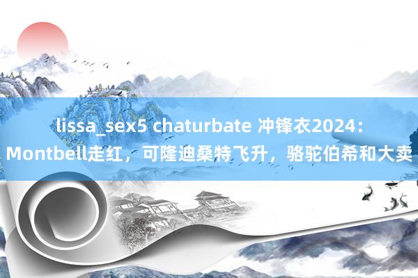 lissa_sex5 chaturbate 冲锋衣2024：Montbell走红，可隆迪桑特飞升，骆驼伯希和大卖