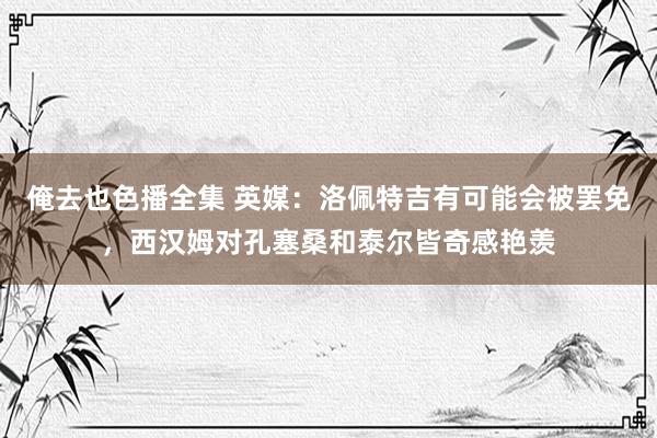 俺去也色播全集 英媒：洛佩特吉有可能会被罢免，西汉姆对孔塞桑和泰尔皆奇感艳羡