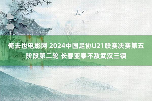 俺去也电影网 2024中国足协U21联赛决赛第五阶段第二轮 长春亚泰不敌武汉三镇