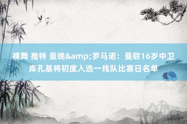 裸舞 推特 曼晚&罗马诺：曼联16岁中卫库孔基将初度入选一线队比赛日名单